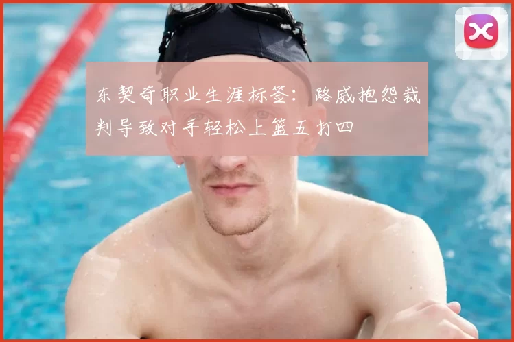 东契奇职业生涯标签:路威抱怨裁判导致对手轻松上篮五打四
