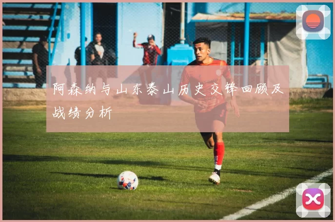 阿森纳与山东泰山历史交锋回顾及战绩分析