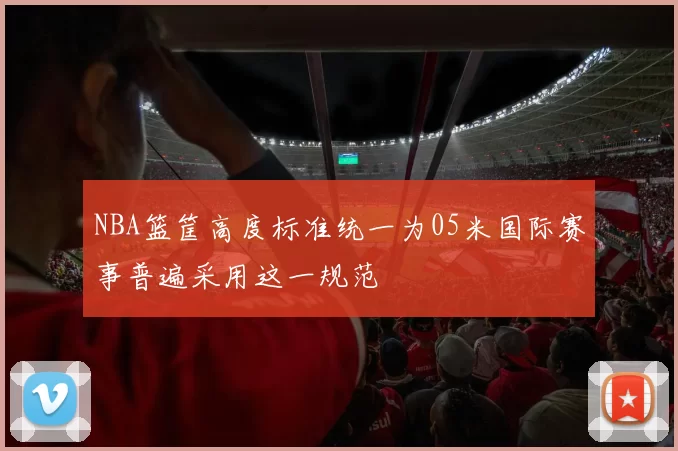 NBA篮筐高度标准统一为05米国际赛事普遍采用这一规范