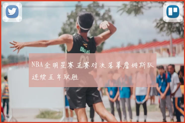 NBA全明星赛正赛对决落幕詹姆斯队连续五年取胜