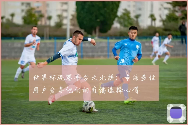 世界杯观赛平台大比拼:专访多位用户分享他们的直播选择心得