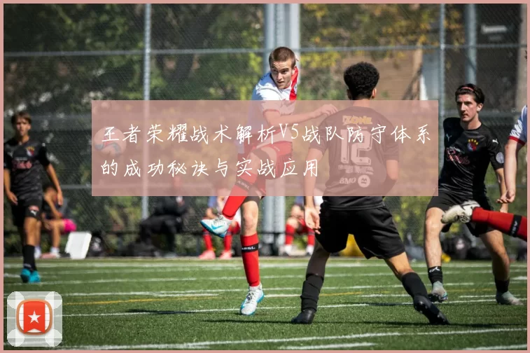 王者荣耀战术解析V5战队防守体系的成功秘诀与实战应用