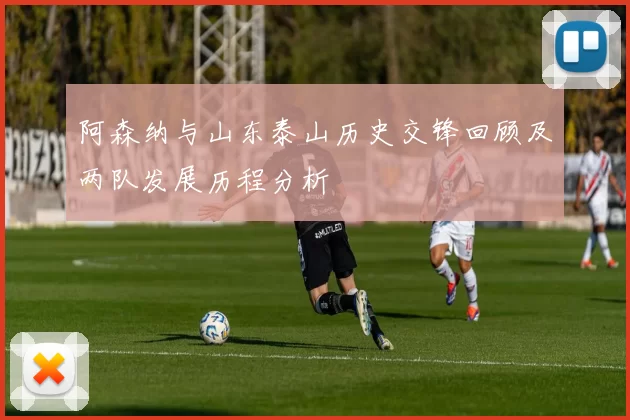阿森纳与山东泰山历史交锋回顾及两队发展历程分析