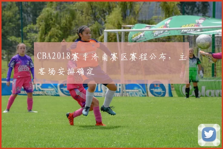 CBA2018赛季济南赛区赛程公布,主客场安排确定
