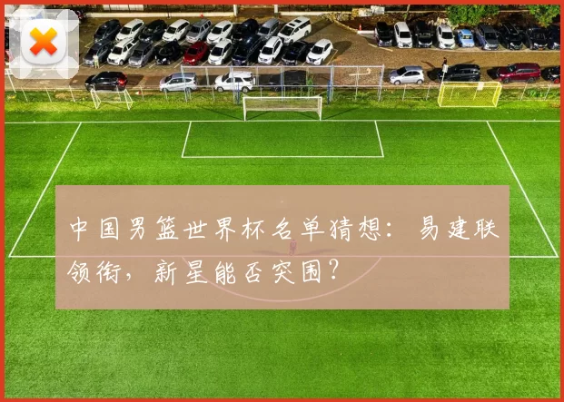 中国男篮世界杯名单猜想：易建联领衔，新星能否突围？