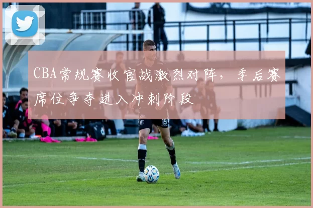 CBA常规赛收官战激烈对阵,季后赛席位争夺进入冲刺阶段