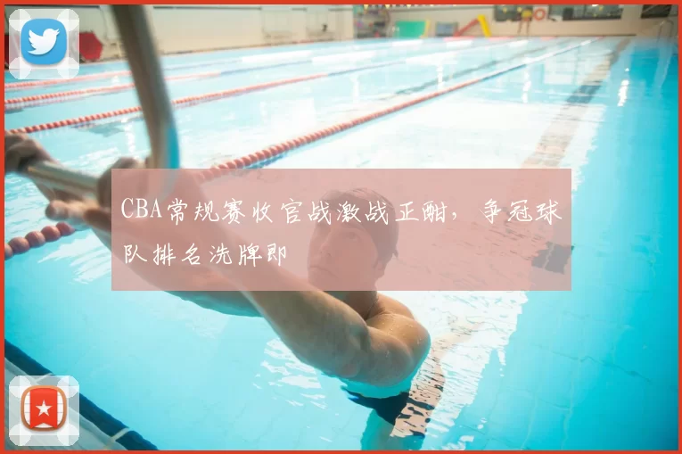 CBA常规赛收官战激战正酣,争冠球队排名洗牌即