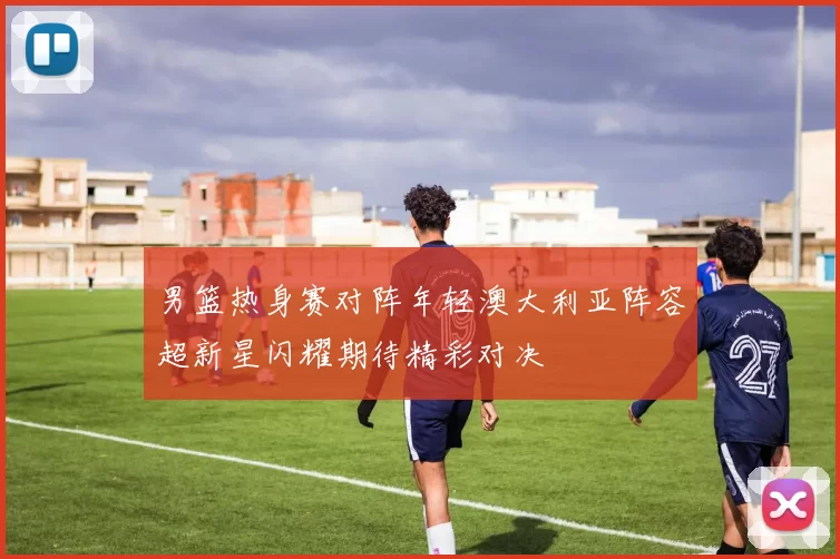 男篮热身赛对阵年轻澳大利亚阵容超新星闪耀期待精彩对决