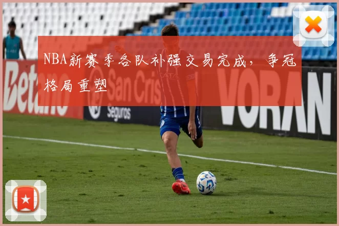 NBA新赛季各队补强交易完成,争冠格局重塑