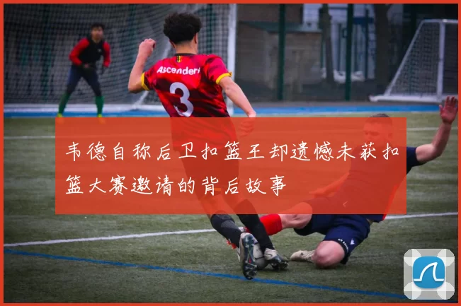 韦德自称后卫扣篮王却遗憾未获扣篮大赛邀请的背后故事