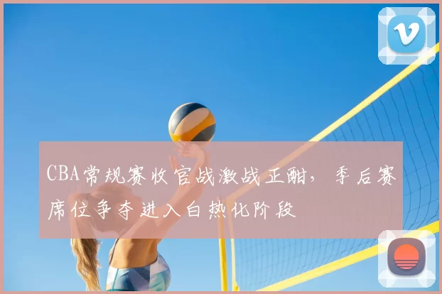 CBA常规赛收官战激战正酣,季后赛席位争夺进入白热化阶段