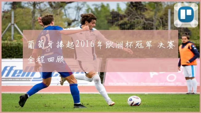 葡萄牙捧起2016年欧洲杯冠军 决赛全程回顾